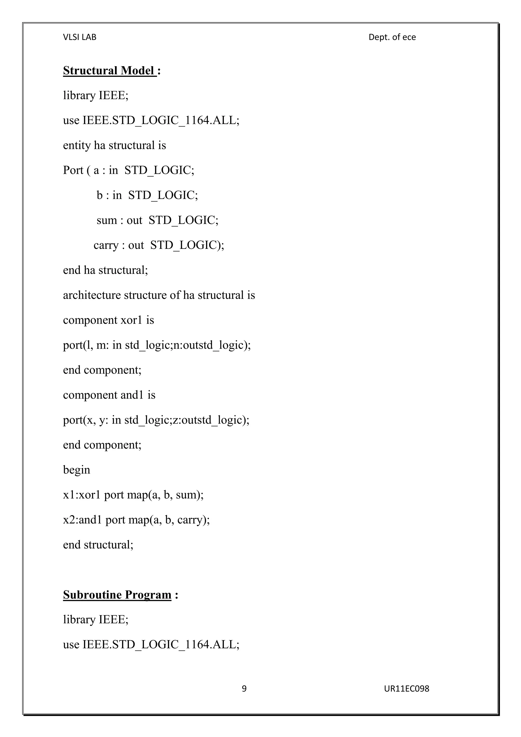 VLSI LAB Dept. of ece
9 UR11EC098
Structural Model :
library IEEE;
use IEEE.STD_LOGIC_1164.ALL;
entity ha structural is
Port ( a : in STD_LOGIC;
b : in STD_LOGIC;
sum : out STD_LOGIC;
carry : out STD_LOGIC);
end ha structural;
architecture structure of ha structural is
component xor1 is
port(l, m: in std_logic;n:outstd_logic);
end component;
component and1 is
port(x, y: in std_logic;z:outstd_logic);
end component;
begin
x1:xor1 port map(a, b, sum);
x2:and1 port map(a, b, carry);
end structural;
Subroutine Program :
library IEEE;
use IEEE.STD_LOGIC_1164.ALL;
 