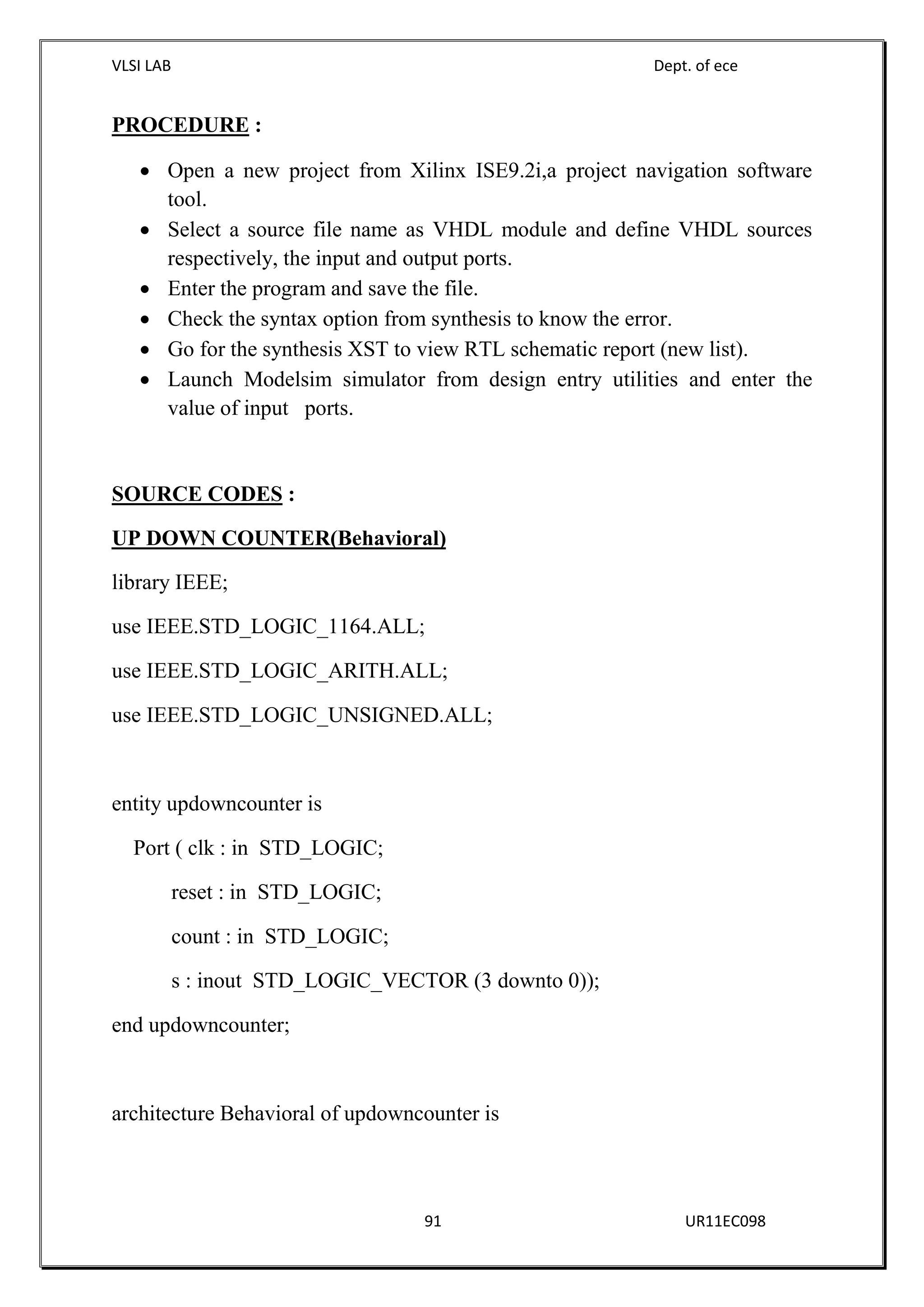 VLSI LAB Dept. of ece
91 UR11EC098
PROCEDURE :
 Open a new project from Xilinx ISE9.2i,a project navigation software
tool.
 Select a source file name as VHDL module and define VHDL sources
respectively, the input and output ports.
 Enter the program and save the file.
 Check the syntax option from synthesis to know the error.
 Go for the synthesis XST to view RTL schematic report (new list).
 Launch Modelsim simulator from design entry utilities and enter the
value of input ports.
SOURCE CODES :
UP DOWN COUNTER(Behavioral)
library IEEE;
use IEEE.STD_LOGIC_1164.ALL;
use IEEE.STD_LOGIC_ARITH.ALL;
use IEEE.STD_LOGIC_UNSIGNED.ALL;
entity updowncounter is
Port ( clk : in STD_LOGIC;
reset : in STD_LOGIC;
count : in STD_LOGIC;
s : inout STD_LOGIC_VECTOR (3 downto 0));
end updowncounter;
architecture Behavioral of updowncounter is
 