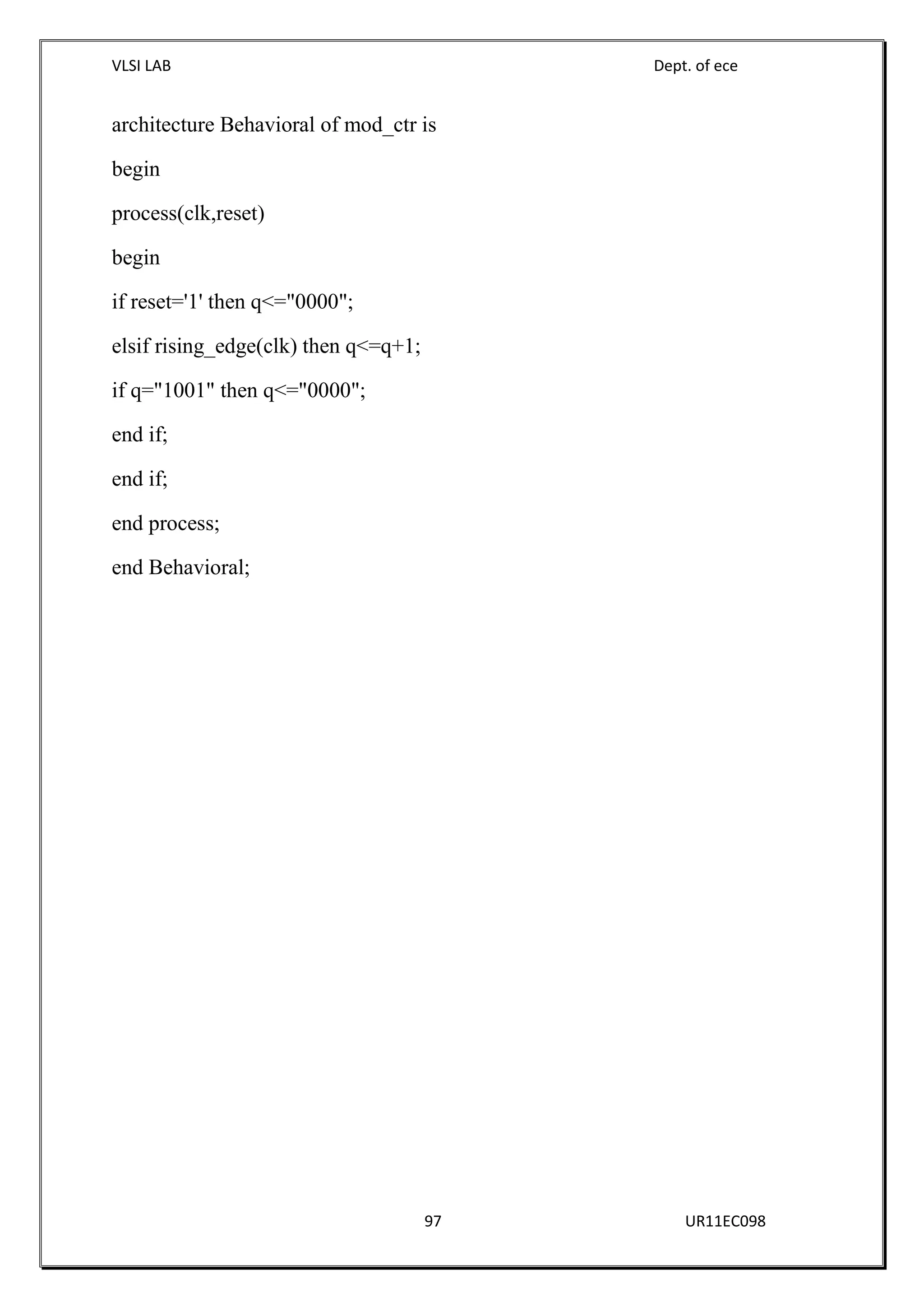VLSI LAB Dept. of ece
97 UR11EC098
architecture Behavioral of mod_ctr is
begin
process(clk,reset)
begin
if reset='1' then q<="0000";
elsif rising_edge(clk) then q<=q+1;
if q="1001" then q<="0000";
end if;
end if;
end process;
end Behavioral;
 