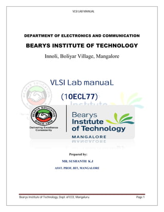 VLSI LAB MANUAL
Bearys Institute of Technology, Dept. of ECE, Mangaluru Page 1
DEPARTMENT OF ELECTRONICS AND COMMUNICATION
BEARYS INSTITUTE OF TECHNOLOGY
Innoli, Boliyar Village, Mangalore
VLSI Lab manuaL
(10ECL77)
Prepared by:
MR. SUSHANTH K.J
ASST. PROF, BIT, MANGALORE
 
