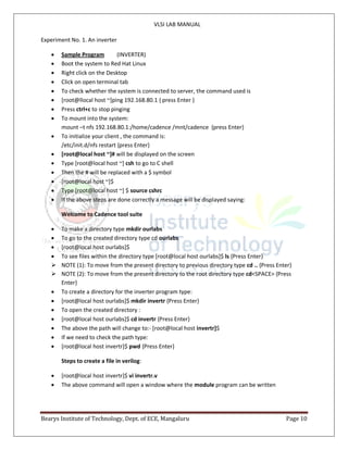 VLSI LAB MANUAL
Bearys Institute of Technology, Dept. of ECE, Mangaluru Page 10
Experiment No. 1. An inverter
 Sample Program (INVERTER)
 Boot the system to Red Hat Linux
 Right click on the Desktop
 Click on open terminal tab
 To check whether the system is connected to server, the command used is
 [root@llocal host ~]ping 192.168.80.1 { press Enter }
 Press ctrl+c to stop pinging
 To mount into the system:
mount –t nfs 192.168.80.1:/home/cadence /mnt/cadence {press Enter}
 To initialize your client , the command is:
/etc/init.d/nfs restart {press Enter}
 [root@local host ~]# will be displayed on the screen
 Type [root@local host ~] csh to go to C shell
 Then the # will be replaced with a $ symbol
 [root@local host ~]$
 Type [root@local host ~] $ source cshrc
 If the above steps are done correctly a message will be displayed saying:
Welcome to Cadence tool suite
 To make a directory type mkdir ourlabs
 To go to the created directory type cd ourlabs
 [root@local host ourlabs]$
 To see files within the directory type [root@local host ourlabs]$ ls {Press Enter}
 NOTE (1): To move from the present directory to previous directory type cd .. {Press Enter}
 NOTE (2): To move from the present directory to the root directory type cd<SPACE> {Press
Enter}
 To create a directory for the inverter program type:
 [root@local host ourlabs]$ mkdir invertr {Press Enter}
 To open the created directory :
 [root@local host ourlabs]$ cd invertr {Press Enter}
 The above the path will change to:- [root@local host invertr]$
 If we need to check the path type:
 [root@local host invertr]$ pwd {Press Enter}
Steps to create a file in verilog:
 [root@local host invertr]$ vi invertr.v
 The above command will open a window where the module program can be written
 