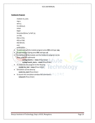 VLSI LAB MANUAL
Bearys Institute of Technology, Dept. of ECE, Mangaluru Page 14
Testbench Program
module inv_test;
reg a;
wire y;
inv abc(a,y);
initial
begin
$monitor($time,"y=%d",y);
a=1'b0;
#10 a=1'b1;
#10 a=1'b0;
#10 $finish;
end
endmodule
 To save and quit the module program press ESC and type :wq
 To quit without saving press ESC and type :q!
 Compilation of the module and the testbench program can be
done using the commands
ncvlog invertr.v –mess {Press Enter}
ncvlog invertr_test.v –mess {Press Enter}
 To elaborate the program to the libraries
ncelab inv_test –mess {Press Enter}
 Simulation can be done by
ncsim inv_test {Press Enter}
 To launch the simulation window the command is
nclaunch {Press Enter}
 