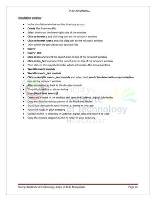 VLSI LAB MANUAL
Bearys Institute of Technology, Dept. of ECE, Mangaluru Page 16
Simulation window :
 In the simulation window set the directory as root
 Delete files from worklib
 Select invertr on the lower right side of the window
 Click on invertr.v and click vlog icon on the nclaunch window
 Click on invertr_test.v and click vlog icon on the nclaunch window
 Then within the worklib we can see two files
 Invertr
 Invertr_test
 Click on inv and select the launch icon on top of the nclaunch window
 Click on inv_test and select the launch icon on top of the nclaunch window
 Then click on the snapshots folder which will contain the below two files
 Worklib.invertr.module
 Worklib.invertr_test.module
 Click on worklib.invertr_test.module and select the Launch Simulator with current selection
icon on the nclaunch window
 After simulation go back to the directory invertr
 The path should be as shown below
 [root@local host invertr]$
 Open root’s home in the desktop and open the Cadence_digital_labs folder
 Copy the directory rclabs present in the Workarea folder
 Go to your directory in root’s home i.e. invertr in this case
 Paste the rclabs in your directory
 Go back to the rtl directory in Cadence_digital_labs and move it to trash
 Copy the module program to the rtl folder in your directory.
 