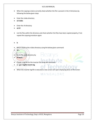 VLSI LAB MANUAL
Bearys Institute of Technology, Dept. of ECE, Mangaluru Page 18
 When the copying is done correctly check whether the file is present in the rtl directory by
following the below given steps
 Enter the rclabs directory
 cd rclabs
 Enter the rtl directory
 cd rtl
 List the files within the directory and check whether the files have been copied properly, if not
repeat the copying procedure again
 ls
 Return back to the rclabs directory using the below given command
 cd ..
 Go to the work directory by
 cd work
 Create a log file for the inverter file using the command:
 rc –gui –logfile invertr.log
 When the inverter log file is executed a new screen will open displaying rc:> on the screen
 