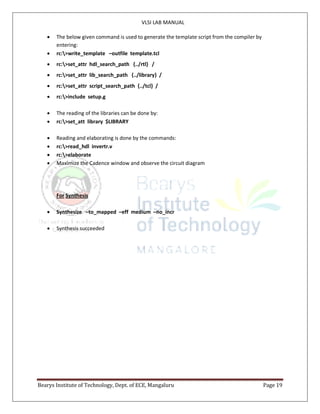 VLSI LAB MANUAL
Bearys Institute of Technology, Dept. of ECE, Mangaluru Page 19
 The below given command is used to generate the template script from the compiler by
entering:
 rc:>write_template –outfile template.tcl
 rc:>set_attr hdl_search_path {../rtl} /
 rc:>set_attr lib_search_path {../library} /
 rc:>set_attr script_search_path {../tcl} /
 rc:>include setup.g
 The reading of the libraries can be done by:
 rc:>set_att library $LIBRARY
 Reading and elaborating is done by the commands:
 rc:>read_hdl invertr.v
 rc:>elaborate
 Maximize the Cadence window and observe the circuit diagram
For Synthesis
 Synthesize –to_mapped –eff medium –no_incr
 Synthesis succeeded
 