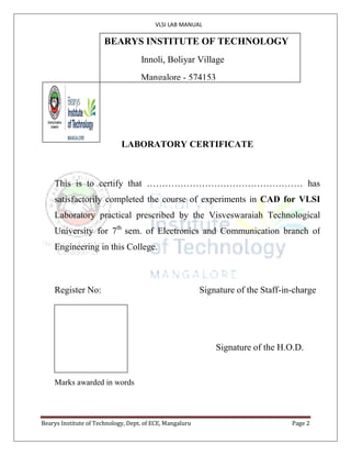 VLSI LAB MANUAL
Bearys Institute of Technology, Dept. of ECE, Mangaluru Page 2
P.A. COLLEGE OF ENGINEERING
(Affiliated to VTU, Recognized by AICTE, NBA Accredited)
Near Mangalore University, Mangalore – 574 153, Karnataka
LABORATORY CERTIFICATE
This is to certify that …………………………………………… has
satisfactorily completed the course of experiments in CAD for VLSI
Laboratory practical prescribed by the Visveswaraiah Technological
University for 7th
sem. of Electronics and Communication branch of
Engineering in this College.
Register No: Signature of the Staff-in-charge
Signature of the H.O.D.
Marks awarded in words
BEARYS INSTITUTE OF TECHNOLOGY
Innoli, Boliyar Village
Mangalore - 574153
 