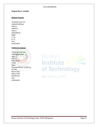 VLSI LAB MANUAL
Bearys Institute of Technology, Dept. of ECE, Mangaluru Page 21
Program No.2 : A Buffer
Module Program
‘timescale 1ns/ 1ns
module buff(a,y);
input a;
output y;
reg y,c;
always@ (a)
begin
c=~a;
y=~c;
end
endmodule
Testbench program
‘timescale 1ns/ 1ns
module buf_test;
reg a;
wire y;
buff al(a,y);
initial
begin
$monitor($time,”y=%d”,y);
a=1’b0;
#10 a=1’b1;
#10 a=1’b0;
#10 $finish;
end
endmodule
 