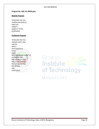 VLSI LAB MANUAL
Bearys Institute of Technology, Dept. of ECE, Mangaluru Page 31
Program No. 4(d) :An XNOR gate
Module Program
‘timescale 1ns/ 1ns
module xnor1(a,b,c);
input a,b;
output c;
assign c=~(a^b);
endmodule
Testbench Program
‘timescale 1ns/ 1ns
module xnor1_test;
reg a,b;
wire c;
xnor1 g1(a,b,c);
initial
begin
$monitor($time,"c=%d",c);
a=1'b0; b=1'b0;
#10 a=1'b0; b=1'b1;
#10 a=1'b1; b=1'b0;
#10 a=1'b1; b=1'b1;
#10 $finish;
end
endmodule
 