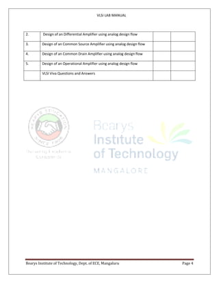 VLSI LAB MANUAL
Bearys Institute of Technology, Dept. of ECE, Mangaluru Page 4
2. Design of an Differential Amplifier using analog design flow
3. Design of an Common Source Amplifier using analog design flow
4. Design of an Common Drain Amplifier using analog design flow
5. Design of an Operational Amplifier using analog design flow
VLSI Viva Questions and Answers
 