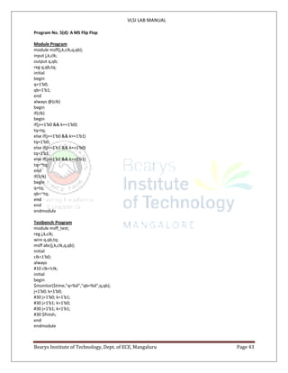 VLSI LAB MANUAL
Bearys Institute of Technology, Dept. of ECE, Mangaluru Page 43
Program No. 5(d): A MS Flip Flop
Module Program
module msff(j,k,clk,q,qb);
input j,k,clk;
output q,qb;
reg q,qb,tq;
initial
begin
q=1'b0;
qb=1'b1;
end
always @(clk)
begin
if(clk)
begin
if(j==1'b0 && k==1'b0)
tq=tq;
else if(j==1'b0 && k==1'b1)
tq=1'b0;
else if(j==1'b1 && k==1'b0)
tq=1'b1;
else if(j==1'b1 && k==1'b1)
tq=~tq;
end
if(!clk)
begin
q=tq;
qb=~tq;
end
end
endmodule
Testbench Program
module msff_test;
reg j,k,clk;
wire q,qb,tq;
msff abc(j,k,clk,q,qb);
initial
clk=1'b0;
always
#10 clk=!clk;
initial
begin
$monitor($time,"q=%d","qb=%d",q,qb);
j=1'b0; k=1'b0;
#30 j=1'b0; k=1'b1;
#30 j=1'b1; k=1'b0;
#30 j=1'b1; k=1'b1;
#30 $finish;
end
endmodule
 
