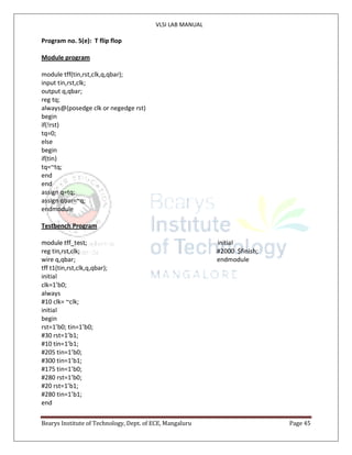 VLSI LAB MANUAL
Bearys Institute of Technology, Dept. of ECE, Mangaluru Page 45
Program no. 5(e): T flip flop
Module program
module tff(tin,rst,clk,q,qbar);
input tin,rst,clk;
output q,qbar;
reg tq;
always@(posedge clk or negedge rst)
begin
if(!rst)
tq=0;
else
begin
if(tin)
tq=~tq;
end
end
assign q=tq;
assign qbar=~q;
endmodule
Testbench Program
module tff_test; initial
reg tin,rst,clk; #2000 $finish;
wire q,qbar; endmodule
tff t1(tin,rst,clk,q,qbar);
initial
clk=1’b0;
always
#10 clk= ~clk;
initial
begin
rst=1’b0; tin=1’b0;
#30 rst=1’b1;
#10 tin=1’b1;
#205 tin=1’b0;
#300 tin=1’b1;
#175 tin=1’b0;
#280 rst=1’b0;
#20 rst=1’b1;
#280 tin=1’b1;
end
 