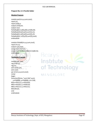 VLSI LAB MANUAL
Bearys Institute of Technology, Dept. of ECE, Mangaluru Page 47
Program No. 6: A Parallel Adder
Module Program
module par(cin,x,y,sum,cout);
input cin;
input [3:0]x,y;
output [3:0]sum;
output cout;
fulladd g0(cin,x[0],y[0],sum[0],c0);
fulladd g1(c0,x[1],y[1],sum[1],c1);
fulladd g2(c1,x[2],y[2],sum[2],c2);
fulladd g3(c2, x[3],y[3],sum[3],cout);
endmodule
module fulladd(cin,x,y,sum,cout);
input cin,x,y;
output sum,cout;
assign sum=x^y^cin;
assign cout=((x&y)||(x&cin)||(y&cin));
endmodule
Testbench Program
module par_test;
reg [3:0] x,y;
reg cin;
wire [3:0] sum;
wire cout;
par al (cin,x,y,sum,cout);
initial
begin
$monitor($time, "sum=%d",sum);
x=4'b0000; y=4'b0000; cin=1'b0;
#20 x=4'b1111; y=4'b1010;
#40 x=4'b1011; y=4'b0110;
#40 x=4'b1111; y=4'b1111;
#50 $finish;
end
endmodule
 