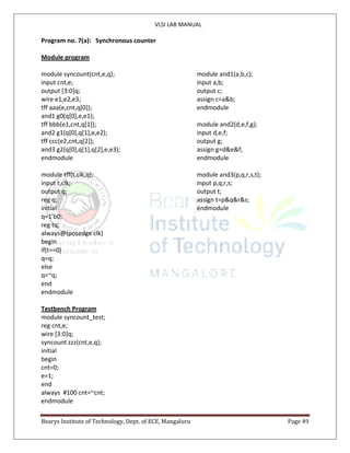 VLSI LAB MANUAL
Bearys Institute of Technology, Dept. of ECE, Mangaluru Page 49
Program no. 7(a): Synchronous counter
Module program
module syncount(cnt,e,q); module and1(a,b,c);
input cnt,e; input a,b;
output [3:0]q; output c;
wire e1,e2,e3; assign c=a&b;
tff aaa(e,cnt,q[0]); endmodule
and1 g0(q[0],e,e1);
tff bbb(e1,cnt,q[1]); module and2(d,e,f,g);
and2 g1(q[0],q[1],e,e2); input d,e,f;
tff ccc(e2,cnt,q[2]); output g;
and3 g2(q[0],q[1],q[2],e,e3); assign g=d&e&f;
endmodule endmodule
module tff(t,clk,q); module and3(p,q,r,s,t);
input t,clk; input p,q,r,s;
output q; output t;
reg q; assign t=p&q&r&s;
initial endmodule
q=1’b0;
reg tq;
always@(posedge clk)
begin
if(t==0)
q=q;
else
q=~q;
end
endmodule
Testbench Program
module syncount_test;
reg cnt,e;
wire [3:0]q;
syncount zzz(cnt,e,q);
initial
begin
cnt=0;
e=1;
end
always #100 cnt=~cnt;
endmodule
 
