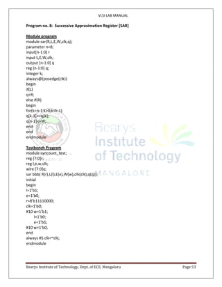 VLSI LAB MANUAL
Bearys Institute of Technology, Dept. of ECE, Mangaluru Page 53
Program no. 8: Successive Approximation Register [SAR]
Module program
module sar(R,L,E,W,clk,q);
parameter n=8;
input[n-1:0] r
input L,E,W,clk;
output [n-1:0] q
reg [n-1:0] q;
integer k;
always@(posedge(clk))
begin
if(L)
q=R;
else if(R)
begin
for(k=n-1;k>0;k=k-1)
q[k-1]<=q[k];
q[n-1]<=W;
end
end
endmodule
Testbench Program
module syncount_test;
reg [7:0]r;
reg l,e,w,clk;
wire [7:0]q;
sar bbb( R(r),L(l),E(e),W(w),clk(clk),q(q));
initial
begin
l=1’b1;
e=1’b0;
r=8’b11110000;
clk=1’b0;
#10 w=1’b1;
l=1’b0;
e=1’b1;
#10 w=1’b0;
end
always #5 clk=~clk;
endmodule
 