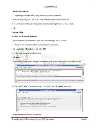 VLSI LAB MANUAL
Bearys Institute of Technology, Dept. of ECE, Mangaluru Page 55
Lab Getting Started
1. Log in to your workstation using the username and password.
The home directory has a cshrc file with paths to the Cadence installation.
2. In a terminal window, type csh at the command prompt to invoke the C shell.
>csh
>source cshrc
Starting the Cadence Software
Use the installed database to do your work and the steps are as follows:
1. Change to the course directory by entering this command:
> cd ~/cadence_DB/cadence_ms_labs_614
2. In the same terminal window, enter:
> virtuoso
The virtuoso or Command Interpreter Window (CIW) appears at the bottom of the screen.
3. If the “What’s New ...” window appears, close it with the File— Close command.
4. Keep opened CIW window for the labs.
 