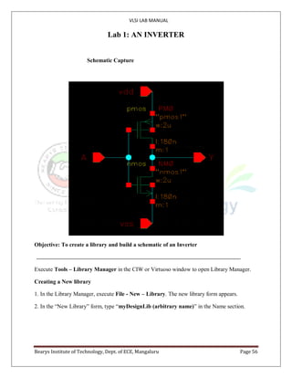 VLSI LAB MANUAL
Bearys Institute of Technology, Dept. of ECE, Mangaluru Page 56
Lab 1: AN INVERTER
Schematic Capture
Objective: To create a library and build a schematic of an Inverter
Execute Tools – Library Manager in the CIW or Virtuoso window to open Library Manager.
Creating a New library
1. In the Library Manager, execute File - New – Library. The new library form appears.
2. In the “New Library” form, type “myDesignLib (arbitrary name)” in the Name section.
 