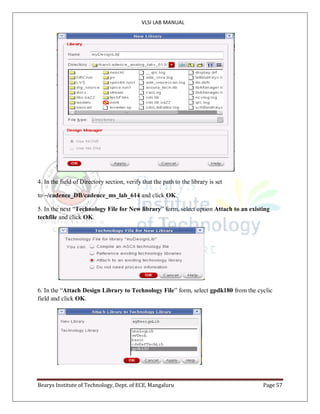 VLSI LAB MANUAL
Bearys Institute of Technology, Dept. of ECE, Mangaluru Page 57
4. In the field of Directory section, verify that the path to the library is set
to ~/cadence_DB/cadence_ms_lab_614 and click OK.
5. In the next “Technology File for New library” form, select option Attach to an existing
techfile and click OK.
6. In the “Attach Design Library to Technology File” form, select gpdk180 from the cyclic
field and click OK.
 