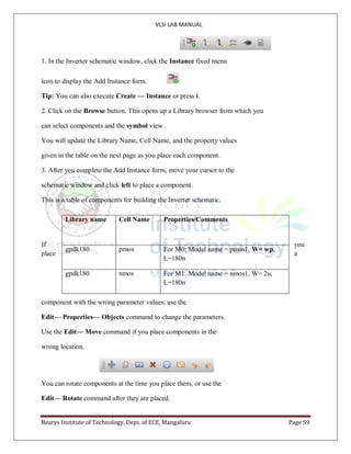 VLSI LAB MANUAL
Bearys Institute of Technology, Dept. of ECE, Mangaluru Page 59
1. In the Inverter schematic window, click the Instance fixed menu
icon to display the Add Instance form.
Tip: You can also execute Create — Instance or press i.
2. Click on the Browse button. This opens up a Library browser from which you
can select components and the symbol view .
You will update the Library Name, Cell Name, and the property values
given in the table on the next page as you place each component.
3. After you complete the Add Instance form, move your cursor to the
schematic window and click left to place a component.
This is a table of components for building the Inverter schematic.
If you
place a
component with the wrong parameter values, use the
Edit— Properties— Objects command to change the parameters.
Use the Edit— Move command if you place components in the
wrong location.
You can rotate components at the time you place them, or use the
Edit— Rotate command after they are placed.
Library name Cell Name Properties/Comments
gpdk180 pmos For M0: Model name = pmos1, W= wp,
L=180n
gpdk180 nmos For M1: Model name = nmos1, W= 2u,
L=180n
 