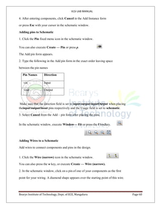 VLSI LAB MANUAL
Bearys Institute of Technology, Dept. of ECE, Mangaluru Page 60
4. After entering components, click Cancel in the Add Instance form
or press Esc with your cursor in the schematic window.
Adding pins to Schematic
1. Click the Pin fixed menu icon in the schematic window.
You can also execute Create — Pin or press p.
The Add pin form appears.
2. Type the following in the Add pin form in the exact order leaving space
between the pin names
Pin Names Direction
vin Input
vout Output
Make sure that the direction field is set to input/output/inputOutput when placing
theinput/output/inout pins respectively and the Usage field is set to schematic.
3. Select Cancel from the Add – pin form after placing the pins.
In the schematic window, execute Window— Fit or press the f bindkey.
Adding Wires to a Schematic
Add wires to connect components and pins in the design.
1. Click the Wire (narrow) icon in the schematic window.
You can also press the w key, or execute Create — Wire (narrow).
2. In the schematic window, click on a pin of one of your components as the first
point for your wiring. A diamond shape appears over the starting point of this wire.
 