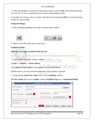 VLSI LAB MANUAL
Bearys Institute of Technology, Dept. of ECE, Mangaluru Page 61
3. Follow the prompts at the bottom of the design window and click left on the destination point
for your wire. A wire is routed between the source and destination points.
4. Complete the wiring as shown in figure and when done wiring press ESC key in the schematic
window to cancel wiring.
Saving the Design
1. Click the Check and Save icon in the schematic editor window.
2. Observe the CIW output area for any errors.
Symbol Creation
Objective: To create a symbol for the Inverter
1. In the Inverter schematic window, execute
Create — Cellview— From Cellview.
The Cellview From Cellview form appears. With the Edit Options
function active, you can control the appearance of the symbol to generate.
2. Verify that the From View Name field is set to schematic, and the
To View Name field is set to symbol, with the Tool/Data Type set as SchematicSymboL
 