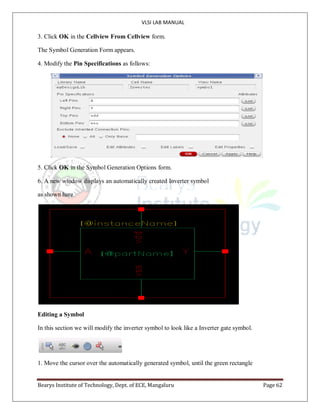 VLSI LAB MANUAL
Bearys Institute of Technology, Dept. of ECE, Mangaluru Page 62
3. Click OK in the Cellview From Cellview form.
The Symbol Generation Form appears.
4. Modify the Pin Specifications as follows:
5. Click OK in the Symbol Generation Options form.
6. A new window displays an automatically created Inverter symbol
as shown here
Editing a Symbol
In this section we will modify the inverter symbol to look like a Inverter gate symbol.
1. Move the cursor over the automatically generated symbol, until the green rectangle
 