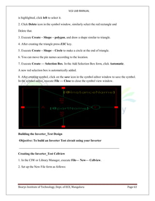 VLSI LAB MANUAL
Bearys Institute of Technology, Dept. of ECE, Mangaluru Page 63
is highlighted, click left to select it.
2. Click Delete icon in the symbol window, similarly select the red rectangle and
Delete that.
3. Execute Create – Shape – polygon, and draw a shape similar to triangle.
4. After creating the triangle press ESC key.
5. Execute Create – Shape – Circle to make a circle at the end of triangle.
6. You can move the pin names according to the location.
7. Execute Create — Selection Box. In the Add Selection Box form, click Automatic.
A new red selection box is automatically added.
8. After creating symbol, click on the save icon in the symbol editor window to save the symbol.
In the symbol editor, execute File — Close to close the symbol view window.
Building the Inverter_Test Design
Objective: To build an Inverter Test circuit using your Inverter
Creating the Inverter_Test Cellview
1. In the CIW or Library Manager, execute File— New— Cellview.
2. Set up the New File form as follows:
 