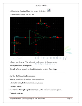 VLSI LAB MANUAL
Bearys Institute of Technology, Dept. of ECE, Mangaluru Page 65
4. Click on the Check and Save icon to save the design.
5. The schematic should look like this.
6. Leave your Inverter_Test schematic window open for the next section.
Analog Simulation with Spectre
Objective: To set up and run simulations on the Inverter_Test design
Starting the Simulation Environment
Start the Simulation Environment to run a simulation.
1. In the Inverter_Test schematic window, execute
Launch – ADE L
The Virtuoso Analog Design Environment (ADE) simulation window appears.
Choosing Analyses
 
