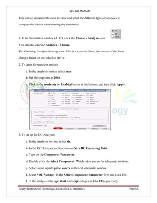 VLSI LAB MANUAL
Bearys Institute of Technology, Dept. of ECE, Mangaluru Page 66
This section demonstrates how to view and select the different types of analyses to
complete the circuit when running the simulation.
1. In the Simulation window (ADE), click the Choose - Analyses icon.
You can also execute Analyses - Choose.
The Choosing Analysis form appears. This is a dynamic form, the bottom of the form
changes based on the selection above.
2. To setup for transient analysis
a. In the Analysis section select tran
b. Set the stop time as 200n
c. Click at the moderate or Enabled button at the bottom, and then click Apply.
3. To set up for DC Analyses:
a. In the Analyses section, select dc.
b. In the DC Analyses section, turn on Save DC Operating Point.
c. Turn on the Component Parameter.
d. Double click the Select Component, Which takes you to the schematic window.
e. Select input signal vpulse source in the test schematic window.
f. Select “DC Voltage” in the Select Component Parameter form and click OK.
f. In the analysis form type start and stop voltages as 0 to 1.8 respectively.
 