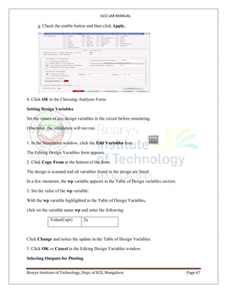 VLSI LAB MANUAL
Bearys Institute of Technology, Dept. of ECE, Mangaluru Page 67
g. Check the enable button and then click Apply.
4. Click OK in the Choosing Analyses Form.
Setting Design Variables
Set the values of any design variables in the circuit before simulating.
Otherwise, the simulation will not run.
1. In the Simulation window, click the Edit Variables icon.
The Editing Design Variables form appears.
2. Click Copy From at the bottom of the form.
The design is scanned and all variables found in the design are listed.
In a few moments, the wp variable appears in the Table of Design variables section.
3. Set the value of the wp variable:
With the wp variable highlighted in the Table of Design Variables,
click on the variable name wp and enter the following:
Value(Expr) 2u
Click Change and notice the update in the Table of Design Variables.
3. Click OK or Cancel in the Editing Design Variables window.
Selecting Outputs for Plotting
 