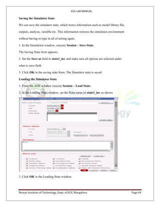 VLSI LAB MANUAL
Bearys Institute of Technology, Dept. of ECE, Mangaluru Page 69
Saving the Simulator State
We can save the simulator state, which stores information such as model library file,
outputs, analysis, variable etc. This information restores the simulation environment
without having to type in all of setting again.
1. In the Simulation window, execute Session – Save State.
The Saving State form appears.
2. Set the Save as field to state1_inv and make sure all options are selected under
what to save field.
3. Click OK in the saving state form. The Simulator state is saved.
Loading the Simulator State
1. From the ADE window execute Session – Load State.
2. In the Loading State window, set the State name to state1_inv as shown
3. Click OK in the Loading State window.
 