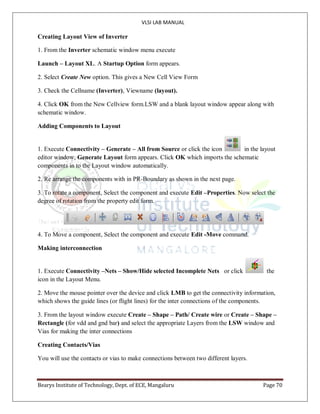 VLSI LAB MANUAL
Bearys Institute of Technology, Dept. of ECE, Mangaluru Page 70
Creating Layout View of Inverter
1. From the Inverter schematic window menu execute
Launch – Layout XL. A Startup Option form appears.
2. Select Create New option. This gives a New Cell View Form
3. Check the Cellname (Inverter), Viewname (layout).
4. Click OK from the New Cellview form.LSW and a blank layout window appear along with
schematic window.
Adding Components to Layout
1. Execute Connectivity – Generate – All from Source or click the icon in the layout
editor window, Generate Layout form appears. Click OK which imports the schematic
components in to the Layout window automatically.
2. Re arrange the components with in PR-Boundary as shown in the next page.
3. To rotate a component, Select the component and execute Edit –Properties. Now select the
degree of rotation from the property edit form.
4. To Move a component, Select the component and execute Edit -Move command.
Making interconnection
1. Execute Connectivity –Nets – Show/Hide selected Incomplete Nets or click the
icon in the Layout Menu.
2. Move the mouse pointer over the device and click LMB to get the connectivity information,
which shows the guide lines (or flight lines) for the inter connections of the components.
3. From the layout window execute Create – Shape – Path/ Create wire or Create – Shape –
Rectangle (for vdd and gnd bar) and select the appropriate Layers from the LSW window and
Vias for making the inter connections
Creating Contacts/Vias
You will use the contacts or vias to make connections between two different layers.
 