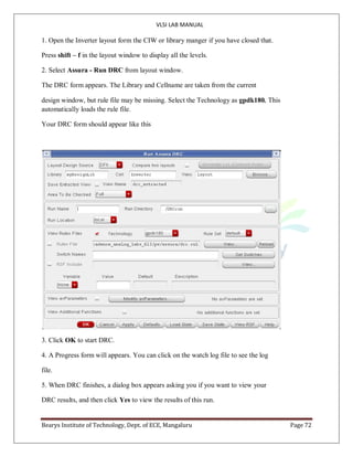 VLSI LAB MANUAL
Bearys Institute of Technology, Dept. of ECE, Mangaluru Page 72
1. Open the Inverter layout form the CIW or library manger if you have closed that.
Press shift – f in the layout window to display all the levels.
2. Select Assura - Run DRC from layout window.
The DRC form appears. The Library and Cellname are taken from the current
design window, but rule file may be missing. Select the Technology as gpdk180. This
automatically loads the rule file.
Your DRC form should appear like this
3. Click OK to start DRC.
4. A Progress form will appears. You can click on the watch log file to see the log
file.
5. When DRC finishes, a dialog box appears asking you if you want to view your
DRC results, and then click Yes to view the results of this run.
 