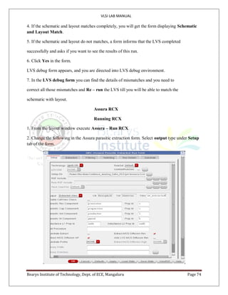 VLSI LAB MANUAL
Bearys Institute of Technology, Dept. of ECE, Mangaluru Page 74
4. If the schematic and layout matches completely, you will get the form displaying Schematic
and Layout Match.
5. If the schematic and layout do not matches, a form informs that the LVS completed
successfully and asks if you want to see the results of this run.
6. Click Yes in the form.
LVS debug form appears, and you are directed into LVS debug environment.
7. In the LVS debug form you can find the details of mismatches and you need to
correct all those mismatches and Re – run the LVS till you will be able to match the
schematic with layout.
Assura RCX
Running RCX
1. From the layout window execute Assura – Run RCX.
2. Change the following in the Assura parasitic extraction form. Select output type under Setup
tab of the form.
 