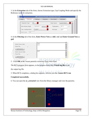 VLSI LAB MANUAL
Bearys Institute of Technology, Dept. of ECE, Mangaluru Page 75
3. In the Extraction tab of the form, choose Extraction type, Cap Coupling Mode and specify the
Reference node for extraction.
4. In the Filtering tab of the form, Enter Power Nets as vdd!, vss! and Enter Ground Nets as
gnd
5. Click OK in the Assura parasitic extraction form when done.
The RCX progress form appears, in the progress form click Watch log file to see
the output log file.
5. When RCX completes, a dialog box appears, informs you that Assura RCX run
Completed successfully.
6. You can open the av_extracted view from the library manager and view the parasitic.
 