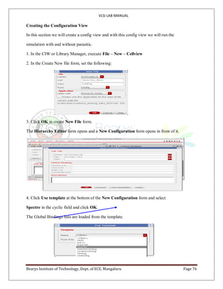 VLSI LAB MANUAL
Bearys Institute of Technology, Dept. of ECE, Mangaluru Page 76
Creating the Configuration View
In this section we will create a config view and with this config view we will run the
simulation with and without parasitic.
1. In the CIW or Library Manager, execute File – New – Cellview
2. In the Create New file form, set the following:
3. Click OK in create New File form.
The Hierarchy Editor form opens and a New Configuration form opens in front of it.
4. Click Use template at the bottom of the New Configuration form and select
Spectre in the cyclic field and click OK.
The Global Bindings lists are loaded from the template.
 