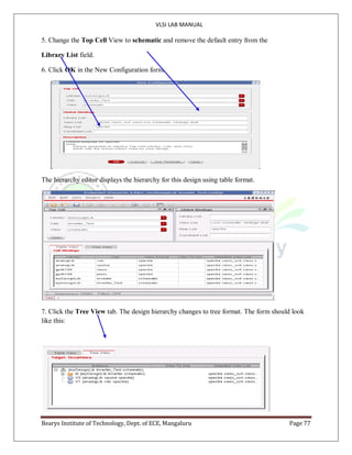 VLSI LAB MANUAL
Bearys Institute of Technology, Dept. of ECE, Mangaluru Page 77
5. Change the Top Cell View to schematic and remove the default entry from the
Library List field.
6. Click OK in the New Configuration form.
The hierarchy editor displays the hierarchy for this design using table format.
7. Click the Tree View tab. The design hierarchy changes to tree format. The form should look
like this:
 