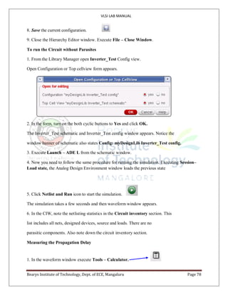 VLSI LAB MANUAL
Bearys Institute of Technology, Dept. of ECE, Mangaluru Page 78
8. Save the current configuration.
9. Close the Hierarchy Editor window. Execute File – Close Window.
To run the Circuit without Parasites
1. From the Library Manager open Inverter_Test Config view.
Open Configuration or Top cellview form appears.
2. In the form, turn on the both cyclic buttons to Yes and click OK.
The Inverter_Test schematic and Inverter_Test config window appears. Notice the
window banner of schematic also states Config: myDesignLib Inverter_Test config.
3. Execute Launch – ADE L from the schematic window.
4. Now you need to follow the same procedure for running the simulation. Executing Session–
Load state, the Analog Design Environment window loads the previous state
5. Click Netlist and Run icon to start the simulation.
The simulation takes a few seconds and then waveform window appears.
6. In the CIW, note the netlisting statistics in the Circuit inventory section. This
list includes all nets, designed devices, source and loads. There are no
parasitic components. Also note down the circuit inventory section.
Measuring the Propagation Delay
1. In the waveform window execute Tools – Calculator.
 