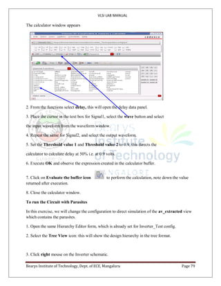 VLSI LAB MANUAL
Bearys Institute of Technology, Dept. of ECE, Mangaluru Page 79
The calculator window appears
2. From the functions select delay, this will open the delay data panel.
3. Place the cursor in the text box for Signal1, select the wave button and select
the input waveform from the waveform window.
4. Repeat the same for Signal2, and select the output waveform.
5. Set the Threshold value 1 and Threshold value 2 to 0.9, this directs the
calculator to calculate delay at 50% i.e. at 0.9 volts.
6. Execute OK and observe the expression created in the calculator buffer.
7. Click on Evaluate the buffer icon to perform the calculation, note down the value
returned after execution.
8. Close the calculator window.
To run the Circuit with Parasites
In this exercise, we will change the configuration to direct simulation of the av_extracted view
which contains the parasites.
1. Open the same Hierarchy Editor form, which is already set for Inverter_Test config.
2. Select the Tree View icon: this will show the design hierarchy in the tree format.
3. Click right mouse on the Inverter schematic.
 
