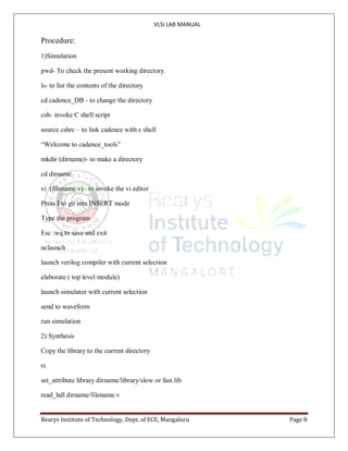 VLSI LAB MANUAL
Bearys Institute of Technology, Dept. of ECE, Mangaluru Page 8
Procedure:
1)Simulation
pwd- To check the present working directory.
ls- to list the contents of the directory
cd cadence_DB - to change the directory
csh- invoke C shell script
source cshrc – to link cadence with c shell
“Welcome to cadence_tools”
mkdir (dirname)- to make a directory
cd dirname
vi (filename.v)– to invoke the vi editor
Press I to go into INSERT mode
Type the program
Esc :wq to save and exit
nclaunch
launch verilog compiler with current selection
elaborate ( top level module)
launch simulator with current selection
send to waveform
run simulation
2) Synthesis
Copy the library to the current directory
rc
set_attribute library dirname/library/slow or fast.lib
read_hdl dirname/filename.v
 