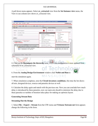 VLSI LAB MANUAL
Bearys Institute of Technology, Dept. of ECE, Mangaluru Page 80
A pull down menu appears. Select av_extracted view from the Set Instance view menu, the
View to use column now shows av_extracted view.
4. Click on the Recompute the hierarchy icon, the configuration is now updated from
schematic to av_extracted view.
6. From the Analog Design Environment window click Netlist and Run to
start the simulation again.
7. When simulation completes, note the Circuit inventory conditions, this time the list shows
all nets, designed devices, sources and parasitic devices as well.
8. Calculate the delay again and match with the previous one. Now you can conclude how much
delay is introduced by these parasites, now our main aim should to minimize the delay due to
these parasites so number of iteration takes place for making an optimize layout.
Generating Stream Data
Streaming Out the Design
1. Select File – Export – Stream from the CIW menu and Virtuoso Xstream out form appears
change the following in the form.
 