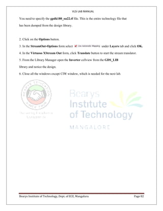 VLSI LAB MANUAL
Bearys Institute of Technology, Dept. of ECE, Mangaluru Page 82
You need to specify the gpdk180_oa22.tf file. This is the entire technology file that
has been dumped from the design library.
2. Click on the Options button.
3. In the StreamOut-Options form select under Layers tab and click OK.
4. In the Virtuoso XStream Out form, click Translate button to start the stream translator.
5. From the Library Manager open the Inverter cellview from the GDS_LIB
library and notice the design.
6. Close all the windows except CIW window, which is needed for the next lab.
 
