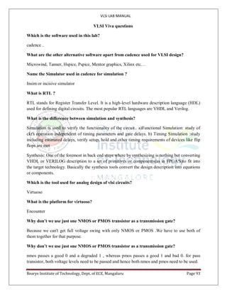 VLSI LAB MANUAL
Bearys Institute of Technology, Dept. of ECE, Mangaluru Page 93
VLSI Viva questions
Which is the software used in this lab?
cadence .
What are the other alternative software apart from cadence used for VLSI design?
Microwind, Tanner, Hspice, Pspice, Mentor graphics, Xilinx etc…
Name the Simulator used in cadence for simulation ?
Insim or incisive simulator
What is RTL ?
RTL stands for Register Transfer Level. It is a high-level hardware description language (HDL)
used for defining digital circuits. The most popular RTL languages are VHDL and Verilog.
What is the difference between simulation and synthesis?
Simulation is used to verify the functionality of the circuit.. a)Functional Simulation: study of
ckt's operation independent of timing parameters and gate delays. b) Timing Simulation :study
including estimated delays, verify setup, hold and other timing requirements of devices like flip
flops are met
Synthesis: One of the foremost in back end steps where by synthesizing is nothing but converting
VHDL or VERILOG description to a set of primitives or components(as in FPGA'S)to fit into
the target technology. Basically the synthesis tools convert the design description into equations
or components.
Which is the tool used for analog design of vlsi circuits?
Virtuoso
What is the platform for virtuoso?
Encounter
Why don’t we use just one NMOS or PMOS transistor as a transmission gate?
Because we can't get full voltage swing with only NMOS or PMOS .We have to use both of
them together for that purpose.
Why don’t we use just one NMOS or PMOS transistor as a transmission gate?
nmos passes a good 0 and a degraded 1 , whereas pmos passes a good 1 and bad 0. for pass
transistor, both voltage levels need to be passed and hence both nmos and pmos need to be used.
 