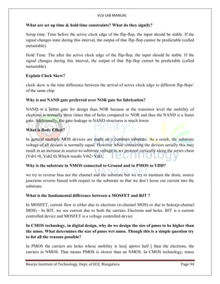 VLSI LAB MANUAL
Bearys Institute of Technology, Dept. of ECE, Mangaluru Page 94
What are set up time & hold time constraints? What do they signify?
Setup time: Time before the active clock edge of the flip-flop, the input should be stable. If the
signal changes state during this interval, the output of that flip-flop cannot be predictable (called
metastable).
Hold Time: The after the active clock edge of the flip-flop, the input should be stable. If the
signal changes during this interval, the output of that flip-flop cannot be predictable (called
metastable).
Explain Clock Skew?
clock skew is the time difference between the arrival of active clock edge to different flip-flops’
of the same chip.
Why is not NAND gate preferred over NOR gate for fabrication?
NAND is a better gate for design than NOR because at the transistor level the mobility of
electrons is normally three times that of holes compared to NOR and thus the NAND is a faster
gate. Additionally, the gate-leakage in NAND structures is much lower.
What is Body Effect?
In general multiple MOS devices are made on a common substrate. As a result, the substrate
voltage of all devices is normally equal. However while connecting the devices serially this may
result in an increase in source-to-substrate voltage as we proceed vertically along the series chain
(Vsb1=0, Vsb2 0).Which results Vth2>Vth1.
Why is the substrate in NMOS connected to Ground and in PMOS to VDD?
we try to reverse bias not the channel and the substrate but we try to maintain the drain, source
junctions reverse biased with respect to the substrate so that we don’t loose our current into the
substrate.
What is the fundamental difference between a MOSFET and BJT ?
In MOSFET, current flow is either due to electrons (n-channel MOS) or due to holes(p-channel
MOS) - In BJT, we see current due to both the carriers..Electrons and holes. BJT is a current
controlled device and MOSFET is a voltage controlled device
In CMOS technology, in digital design, why do we design the size of pmos to be higher than
the nmos. What determines the size of pmos wrt nmos. Though this is a simple question try
to list all the reasons possible?
In PMOS the carriers are holes whose mobility is less[ aprrox half ] than the electrons, the
carriers in NMOS. That means PMOS is slower than an NMOS. In CMOS technology, nmos
 