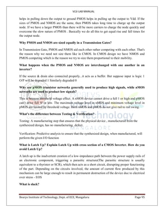 VLSI LAB MANUAL
Bearys Institute of Technology, Dept. of ECE, Mangaluru Page 95
helps in pulling down the output to ground PMOS helps in pulling up the output to Vdd. If the
sizes of PMOS and NMOS are the same, then PMOS takes long time to charge up the output
node. If we have a larger PMOS than there will be more carriers to charge the node quickly and
overcome the slow nature of PMOS . Basically we do all this to get equal rise and fall times for
the output node.
Why PMOS and NMOS are sized equally in a Transmission Gates?
In Transmission Gate, PMOS and NMOS aid each other rather competing with each other. That's
the reason why we need not size them like in CMOS. In CMOS design we have NMOS and
PMOS competing which is the reason we try to size them proportional to their mobility.
What happens when the PMOS and NMOS are interchanged with one another in an
inverter?
If the source & drain also connected properly...it acts as a buffer. But suppose input is logic 1
O/P will be degraded 1 Similarly degraded 0
Why are pMOS transistor networks generally used to produce high signals, while nMOS
networks are used to product low signals?
This is because threshold voltage effect. A nMOS device cannot drive a full 1 or high and pMOS
can’t drive full '0' or low. The maximum voltage level in nMOS and minimum voltage level in
pMOS are limited by threshold voltage. Both nMOS and pMOS do not give rail to rail swing.
What’s the difference between Testing & Verification?
Testing: A manufacturing step that ensures that the physical device , manufactured from the
synthesized design, has no manufacturing defect.
Verification: Predictive analysis to ensure that the synthesized design, when manufactured, will
perform the given I/O function
What is Latch Up? Explain Latch Up with cross section of a CMOS Inverter. How do you
avoid Latch Up?
A latch up is the inadvertent creation of a low-impedance path between the power supply rails of
an electronic component, triggering a parasitic structure(The parasitic structure is usually
equivalent to a thyristor or SCR), which then acts as a short circuit, disrupting proper functioning
of the part. Depending on the circuits involved, the amount of current flow produced by this
mechanism can be large enough to result in permanent destruction of the device due to electrical
over stress - EOS
What is slack?
 