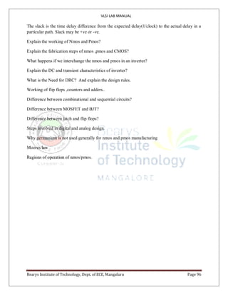 VLSI LAB MANUAL
Bearys Institute of Technology, Dept. of ECE, Mangaluru Page 96
The slack is the time delay difference from the expected delay(1/clock) to the actual delay in a
particular path. Slack may be +ve or -ve.
Explain the working of Nmos and Pmos?
Explain the fabrication steps of nmos ,pmos and CMOS?
What happens if we interchange the nmos and pmos in an inverter?
Explain the DC and transient characteristics of inverter?
What is the Need for DRC? And explain the design rules.
Working of flip flops ,counters and adders..
Difference between combinational and sequential circuits?
Difference between MOSFET and BJT?
Difference between latch and flip flops?
Steps involved in digital and analog design.
Why germanium is not used generally for nmos and pmos manufacturing
Moores law
Regions of operation of nmos/pmos.
 