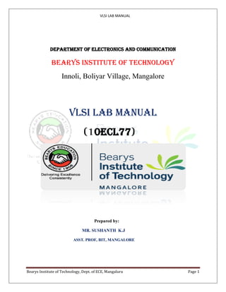 VLSI LAB MANUAL
Bearys Institute of Technology, Dept. of ECE, Mangaluru Page 1
DEPARTMENT OF ELECTRONICS AND COMMUNICATION
BEARYS INSTITUTE OF TECHNOLOGY
Innoli, Boliyar Village, Mangalore
VLSI Lab manual
(10ECL77)
Prepared by:
MR. SUSHANTH K.J
ASST. PROF, BIT, MANGALORE
 