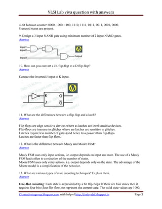 VLSI Lab viva question with answers

4-bit Johnson counter: 0000, 1000, 1100, 1110, 1111, 0111, 0011, 0001, 0000.
8 unused states are present.

9. Design a 3 input NAND gate using minimum number of 2 input NAND gates.
Answer




10. How can you convert a JK flip-flop to a D flip-flop?
Answer

Connect the inverted J input to K input.




11. What are the differences between a flip-flop and a latch?
Answer

Flip-flops are edge-sensitive devices where as latches are level sensitive devices.
Flip-flops are immune to glitches where are latches are sensitive to glitches.
Latches require less number of gates (and hence less power) than flip-flops.
Latches are faster than flip-flops.

12. What is the difference between Mealy and Moore FSM?
Answer

Mealy FSM uses only input actions, i.e. output depends on input and state. The use of a Mealy
FSM leads often to a reduction of the number of states.
Moore FSM uses only entry actions, i.e. output depends only on the state. The advantage of the
Moore model is a simplification of the behavior.

13. What are various types of state encoding techniques? Explain them.
Answer

One-Hot encoding: Each state is represented by a bit flip-flop). If there are four states then it
requires four bits (four flip-flops) to represent the current state. The valid state values are 1000,

Citystudentsgroup.blogspot.com with help of http://only-vlsi.blogspot.in                        Page 3
 