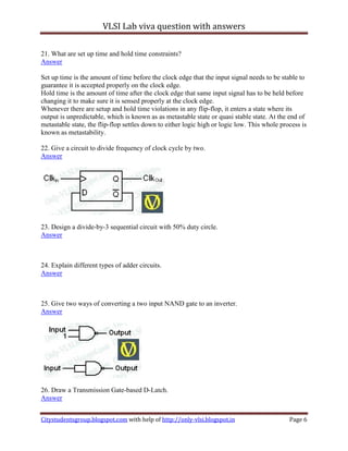 VLSI Lab viva question with answers

21. What are set up time and hold time constraints?
Answer

Set up time is the amount of time before the clock edge that the input signal needs to be stable to
guarantee it is accepted properly on the clock edge.
Hold time is the amount of time after the clock edge that same input signal has to be held before
changing it to make sure it is sensed properly at the clock edge.
Whenever there are setup and hold time violations in any flip-flop, it enters a state where its
output is unpredictable, which is known as as metastable state or quasi stable state. At the end of
metastable state, the flip-flop settles down to either logic high or logic low. This whole process is
known as metastability.

22. Give a circuit to divide frequency of clock cycle by two.
Answer




23. Design a divide-by-3 sequential circuit with 50% duty circle.
Answer



24. Explain different types of adder circuits.
Answer



25. Give two ways of converting a two input NAND gate to an inverter.
Answer




26. Draw a Transmission Gate-based D-Latch.
Answer


Citystudentsgroup.blogspot.com with help of http://only-vlsi.blogspot.in                      Page 6
 