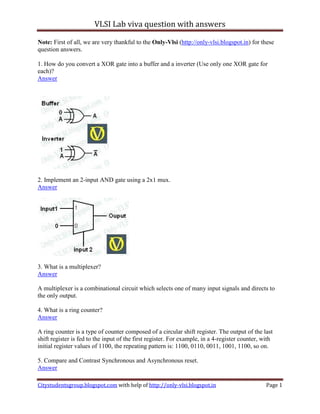 VLSI Lab viva question with answers

Note: First of all, we are very thankful to the Only-Vlsi (http://only-vlsi.blogspot.in) for these
question answers.

1. How do you convert a XOR gate into a buffer and a inverter (Use only one XOR gate for
each)?
Answer




2. Implement an 2-input AND gate using a 2x1 mux.
Answer




3. What is a multiplexer?
Answer

A multiplexer is a combinational circuit which selects one of many input signals and directs to
the only output.

4. What is a ring counter?
Answer

A ring counter is a type of counter composed of a circular shift register. The output of the last
shift register is fed to the input of the first register. For example, in a 4-register counter, with
initial register values of 1100, the repeating pattern is: 1100, 0110, 0011, 1001, 1100, so on.

5. Compare and Contrast Synchronous and Asynchronous reset.
Answer

Citystudentsgroup.blogspot.com with help of http://only-vlsi.blogspot.in                         Page 1
 