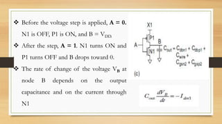  Before the voltage step is applied, A = 0.
N1 is OFF, P1 is ON, and B = VDD.
 After the step, A = 1. N1 turns ON and
P1 turns OFF and B drops toward 0.
 The rate of change of the voltage VB at
node B depends on the output
capacitance and on the current through
N1
 